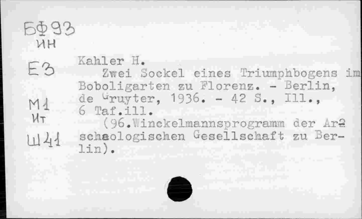 ﻿БФ93
ин
ЕЪ	Kahler H. Zwei Sockel eines Triumphbogens im Boboligarten zu Florenz. - Berlin,
Ml Ut Lü A4	de ^ruyter, 1936. - 42 S., Ill., 6 Taf.ill. (96.V.inckelmannsprogramm der ArS schaologischen Gesellschaft zu Berlin) .